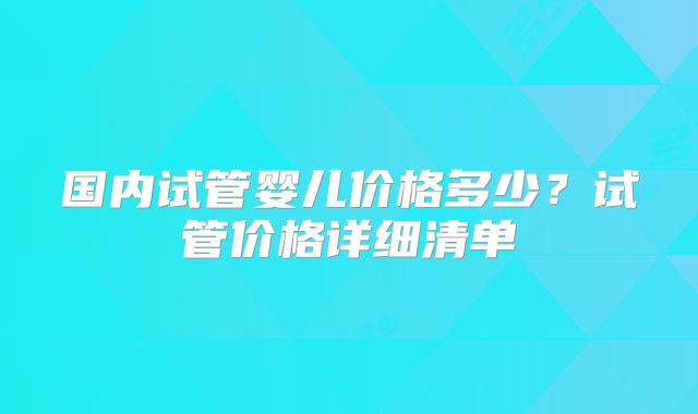 国内试管婴儿价格多少？试管价格详细清单