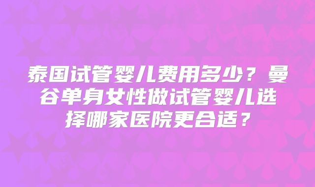 泰国试管婴儿费用多少？曼谷单身女性做试管婴儿选择哪家医院更合适？