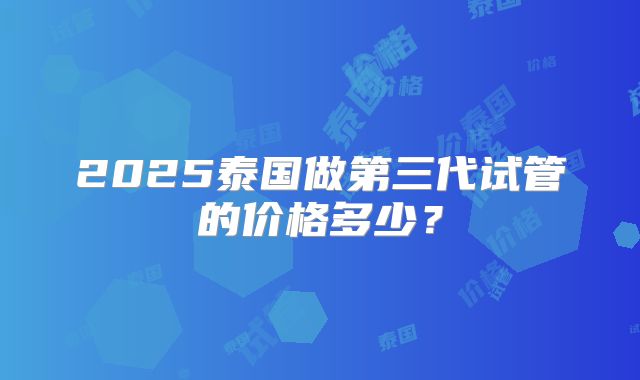 2025泰国做第三代试管的价格多少？