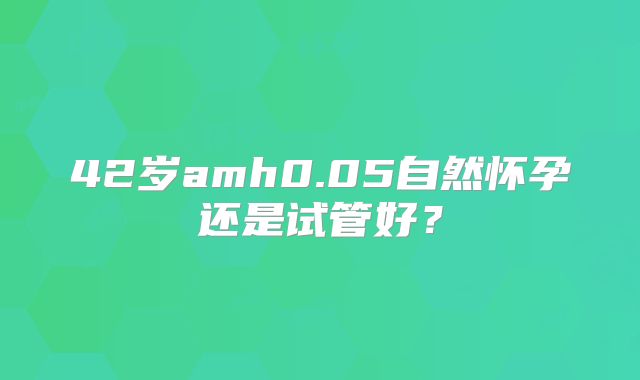 42岁amh0.05自然怀孕还是试管好？
