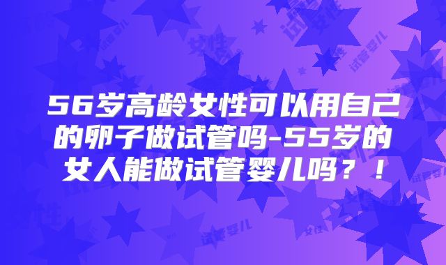 56岁高龄女性可以用自己的卵子做试管吗-55岁的女人能做试管婴儿吗?!
