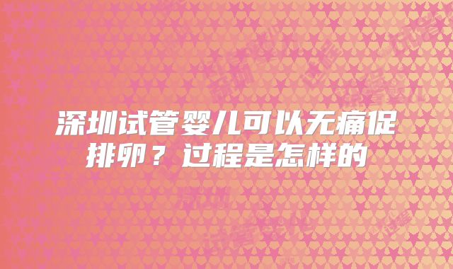 深圳试管婴儿可以无痛促排卵?过程是怎样的