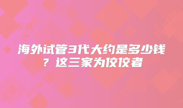 海外试管3代大约是多少钱？这三家为佼佼者