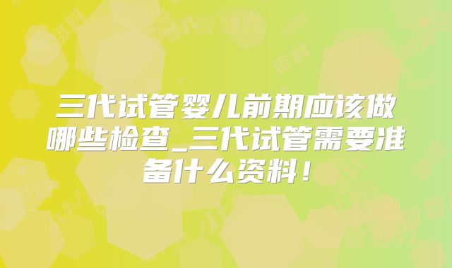 三代试管婴儿前期应该做哪些检查_三代试管需要准备什么资料！
