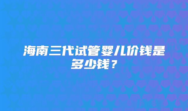 海南三代试管婴儿价钱是多少钱?