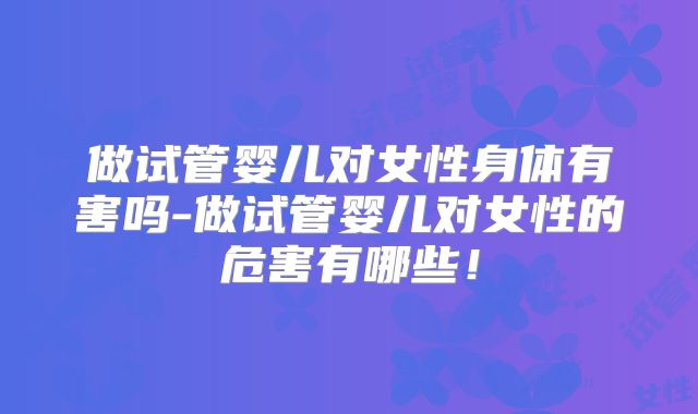 做试管婴儿对女性身体有害吗-做试管婴儿对女性的危害有哪些!