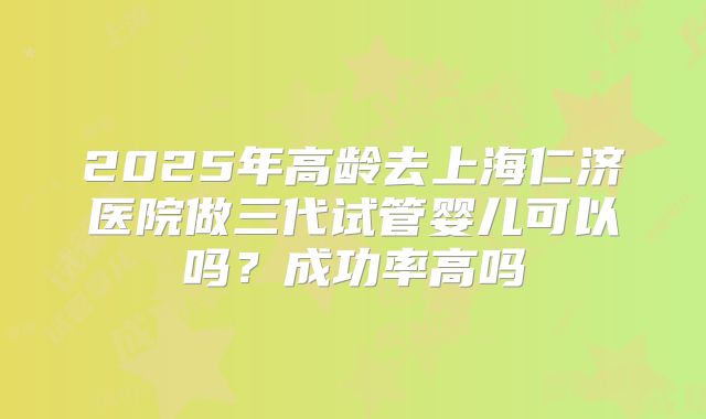 2025年高龄去上海仁济医院做三代试管婴儿可以吗?成功率高吗