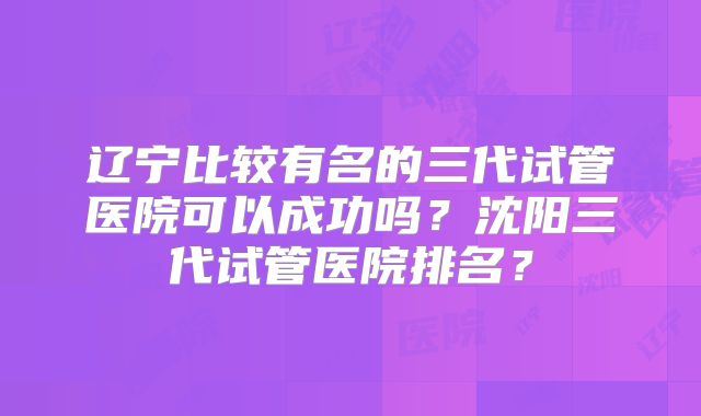 辽宁比较有名的三代试管医院可以成功吗？沈阳三代试管医院排名？