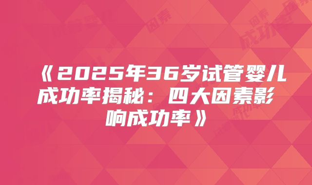 《2025年36岁试管婴儿成功率揭秘：四大因素影响成功率》
