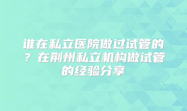 谁在私立医院做过试管的？在荆州私立机构做试管的经验分享