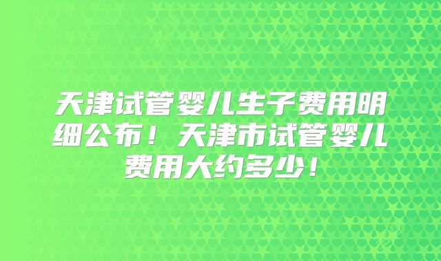 天津试管婴儿生子费用明细公布！天津市试管婴儿费用大约多少！