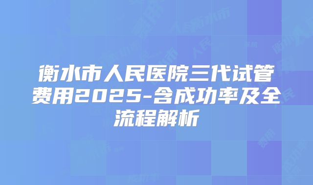 衡水市人民医院三代试管费用2025-含成功率及全流程解析