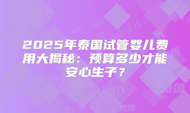 2025年泰国试管婴儿费用大揭秘：预算多少才能安心生子？