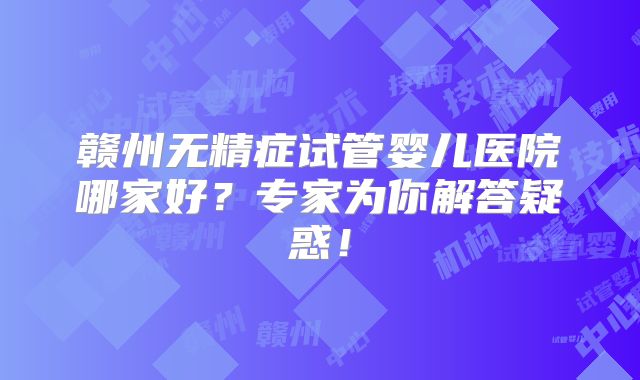 赣州无精症试管婴儿医院哪家好？专家为你解答疑惑！