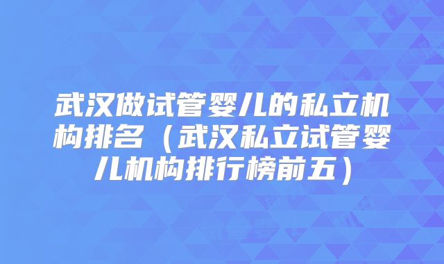 武汉做试管婴儿的私立机构排名（武汉私立试管婴儿机构排行榜前五）