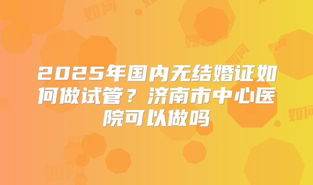 2025年国内无结婚证如何做试管?济南市中心医院可以做吗