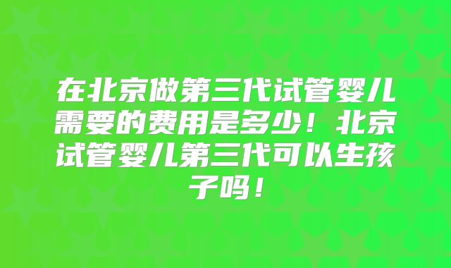 在北京做第三代试管婴儿需要的费用是多少！北京试管婴儿第三代可以生孩子吗！