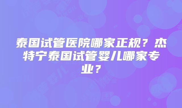 泰国试管医院哪家正规？杰特宁泰国试管婴儿哪家专业？