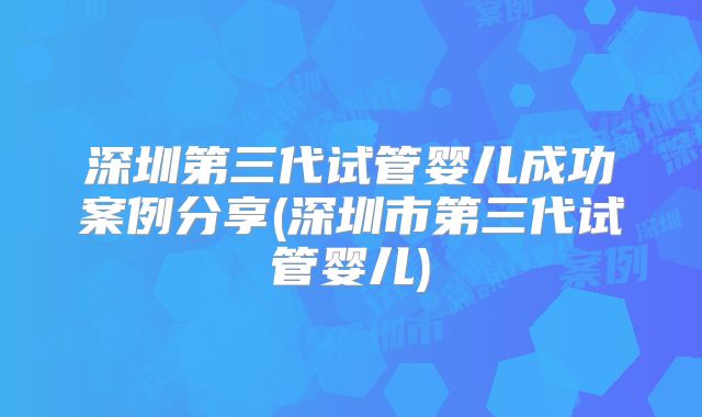 深圳第三代试管婴儿成功案例分享(深圳市第三代试管婴儿)