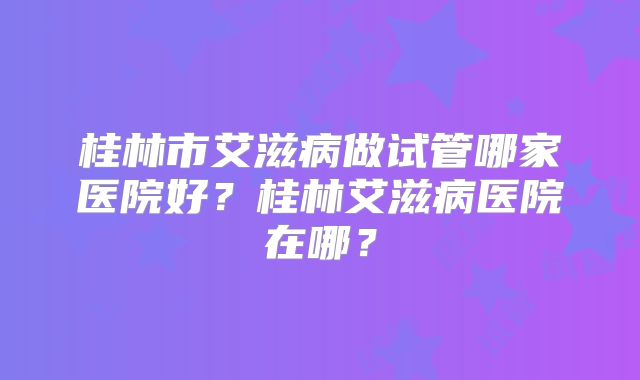 桂林市艾滋病做试管哪家医院好？桂林艾滋病医院在哪？