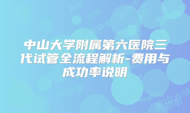 中山大学附属第六医院三代试管全流程解析-费用与成功率说明