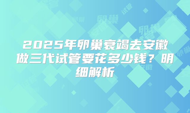 2025年卵巢衰竭去安徽做三代试管要花多少钱？明细解析