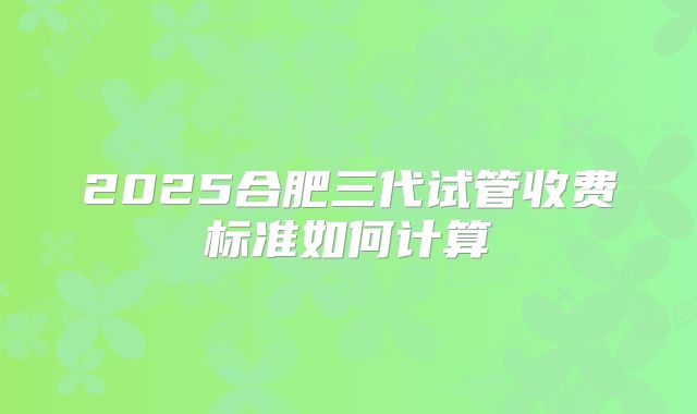 2025合肥三代试管收费标准如何计算