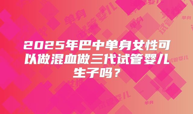 2025年巴中单身女性可以做混血做三代试管婴儿生子吗?