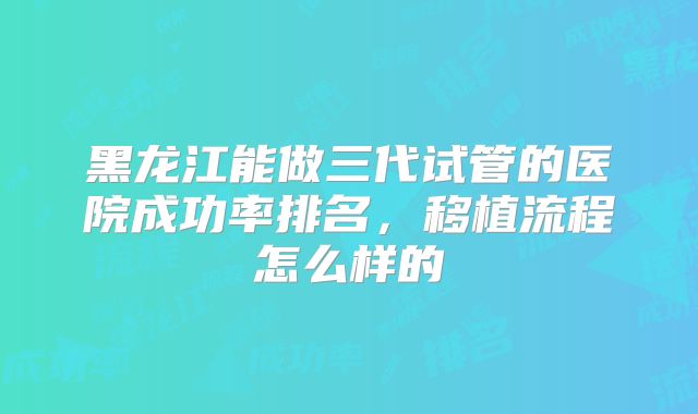 黑龙江能做三代试管的医院成功率排名，移植流程怎么样的