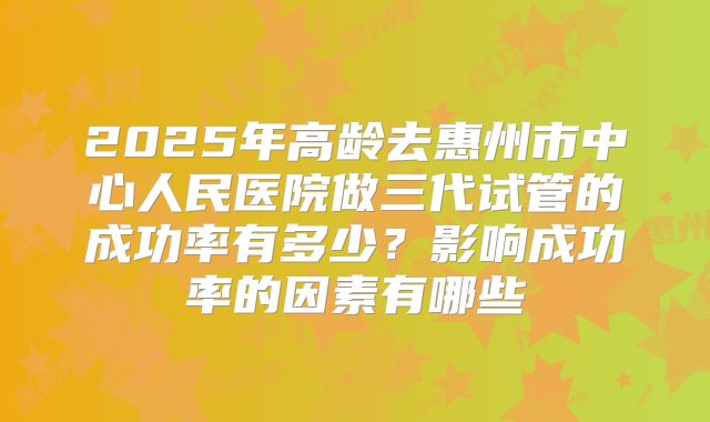 2025年高龄去惠州市中心人民医院做三代试管的成功率有多少？影响成功率的因素有哪些