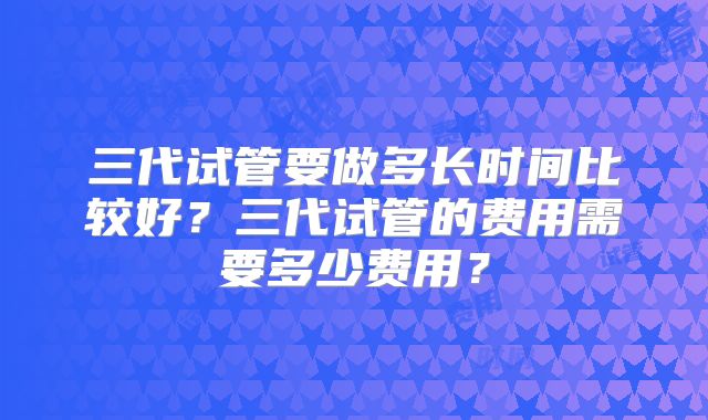 三代试管要做多长时间比较好？三代试管的费用需要多少费用？