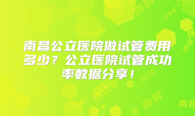 南昌公立医院做试管费用多少？公立医院试管成功率数据分享！