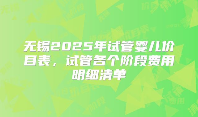 无锡2025年试管婴儿价目表，试管各个阶段费用明细清单