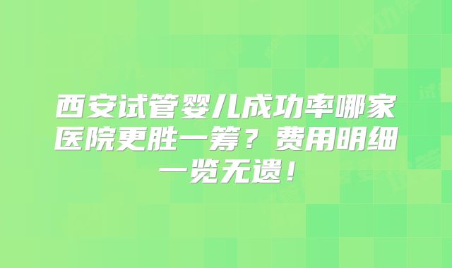 西安试管婴儿成功率哪家医院更胜一筹?费用明细一览无遗!