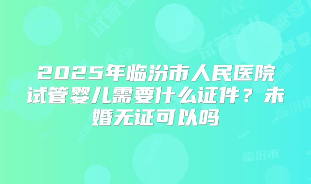 2025年临汾市人民医院试管婴儿需要什么证件？未婚无证可以吗
