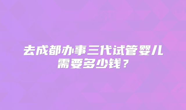 去成都办事三代试管婴儿需要多少钱?