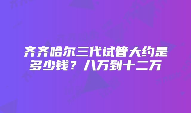 齐齐哈尔三代试管大约是多少钱？八万到十二万