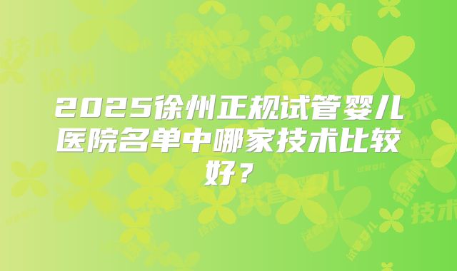 2025徐州正规试管婴儿医院名单中哪家技术比较好？
