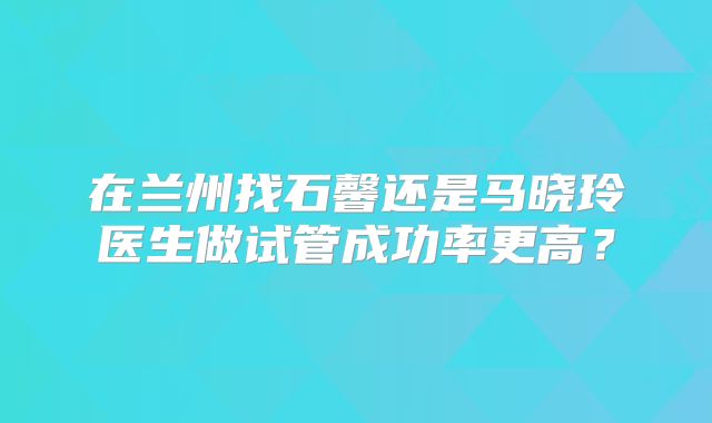 在兰州找石馨还是马晓玲医生做试管成功率更高?