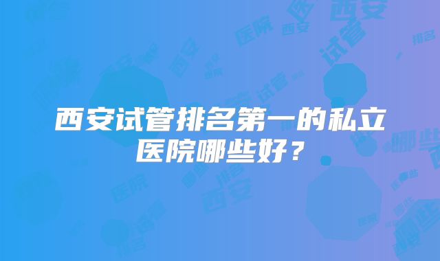 西安试管排名第一的私立医院哪些好？
