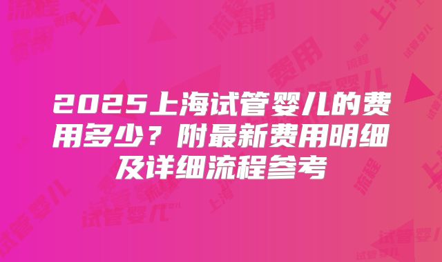 2025上海试管婴儿的费用多少？附最新费用明细及详细流程参考