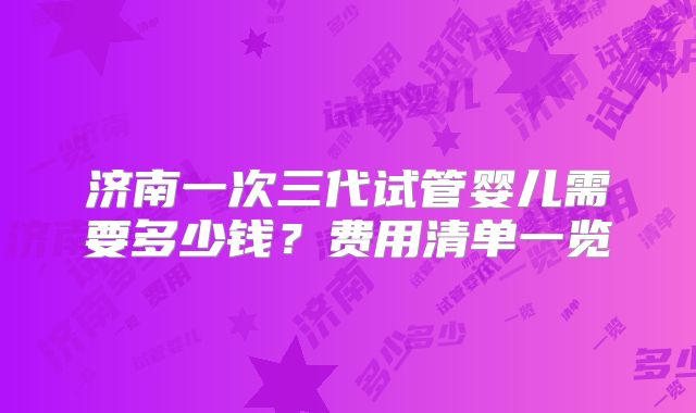 济南一次三代试管婴儿需要多少钱?费用清单一览