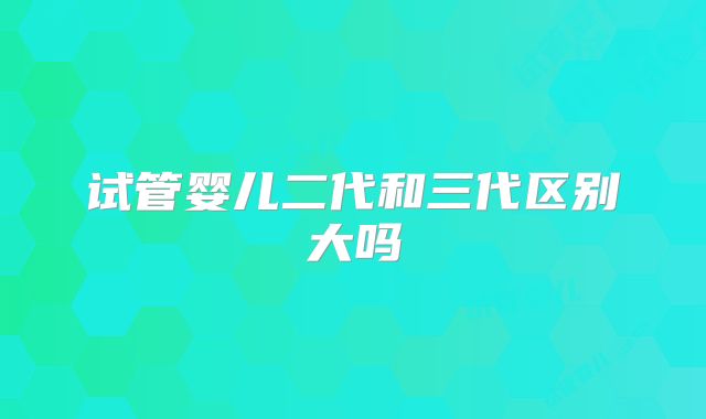 试管婴儿二代和三代区别大吗