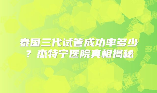 泰国三代试管成功率多少？杰特宁医院真相揭秘
