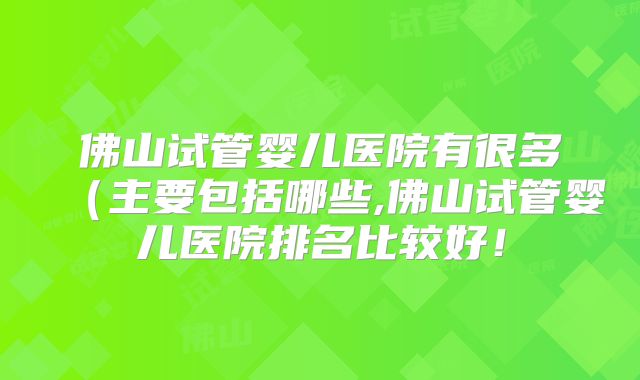 佛山试管婴儿医院有很多（主要包括哪些,佛山试管婴儿医院排名比较好！