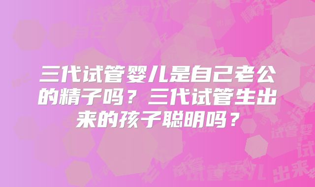 三代试管婴儿是自己老公的精子吗？三代试管生出来的孩子聪明吗？