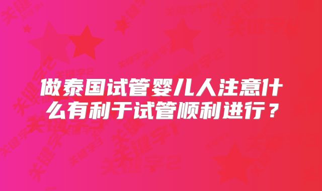 做泰国试管婴儿人注意什么有利于试管顺利进行?
