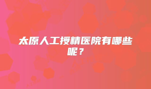 太原人工授精医院有哪些呢？