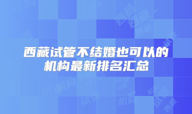 西藏试管不结婚也可以的机构最新排名汇总