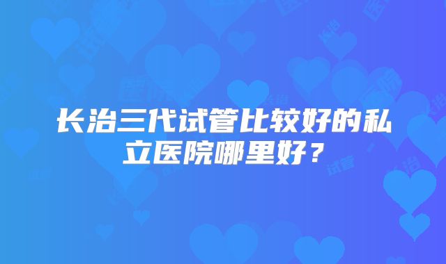 长治三代试管比较好的私立医院哪里好？
